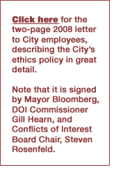 Click here for the two-page 2008 letter 
to City employees, describing the City's ethics policy in great detail. Note that it is signed 
by Mayor Bloomberg, DOI Commissioner Gill Hearn, and Conflicts of Interest Board Chair, Steven
 Rosenfeld.