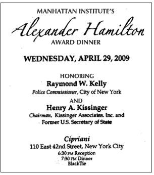 Manhattan Institute's Alexander Hamilton Award Dinner,Wednesday,April 29, 2009, Honoring Raymond W. Kelly, Police Commissioner, City of New York, and Henry A. Kissinger, Chairman, Kissinger Associates, Inc. and former U.S. Secretary of State, Cipriani, 110 East 42nd Street, New York City, 6:30 pm, Reception, 7:30 pm, Dinner, Black Tie