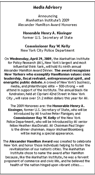 Media Advisory

Announcing
Manhattan Institute�s 2009
Alexander Hamilton Award Honorees

Honorable Henry A. Kissinger
former U.S. Secretary of State
 
Commissioner Ray W. Kelly
New York City Police Department

On Wednesday, April 29, 2009, the Manhattan Institute 
for Policy Research (MI), New York's largest and most 
influential think tank, will hold its ninth annual 
Alexander Hamilton Award Dinner. The award recognizes 
New Yorkers who exemplify Hamiltonian values: civic
leadership, fiscal restraint, entrepreneurial spirit, and 
energetic public debate. A crowd of New York's business, 
media, and philanthropic elite � 500-strong � will 
attend in support of the Institute. The annual black-tie 
fundraiser, held at Cipriani 42nd Street in New York 
City , will raise over $1.2 million dollars this year for MI.

The 2009 Honorees are: the Honorable Henry A.
 Kissinger, former U.S. Secretary of State, who will be 
introduced by MI trustee Peter Flanigan; and 
Commissioner Ray W. Kelly of the New York 
Police Department, who will be introduced by MI senior 
fellow Heather MacDonald. MI Chairman Paul Singer 
is the dinner chairman. Mayor Michael Bloomberg 
will be making a special appearance.

The Alexander Hamilton Award was created to celebrate 
New York and honor those individuals helping to foster the 
revitalization of our nation's cities. The Manhattan 
Institute chose to name the award after Hamilton 
because, like the Manhattan Institute, he was a fervent 
proponent of commerce and civic life, and he believed the 
health of the nation hinged upon vibrant cities.... 
